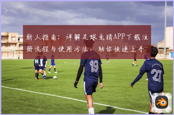 新人指南：详解足球竞猜APP下载注册流程与使用方法，助你快速上手参与比赛预测