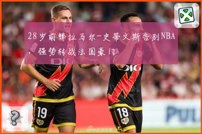 28岁前锋拉马尔-史蒂文斯告别NBA，强势转战法国豪门