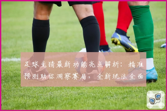 足球竞猜最新功能亮点解析：精准预测助你洞察赛局，全新玩法全面上线
