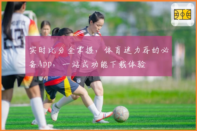 实时比分全掌握,体育迷力荐的必备App,一站式功能下载体验