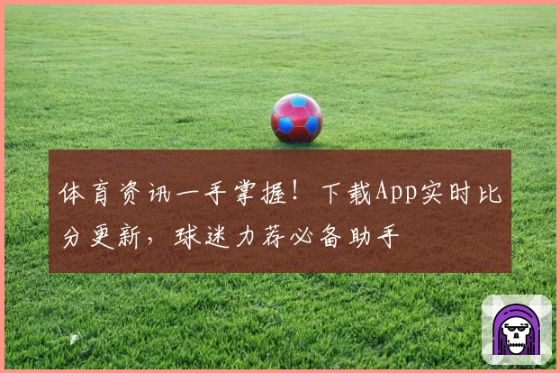 体育资讯一手掌握！下载App实时比分更新，球迷力荐必备助手