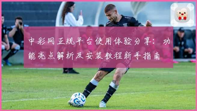 中彩网正规平台使用体验分享：功能亮点解析及安装教程新手指南
