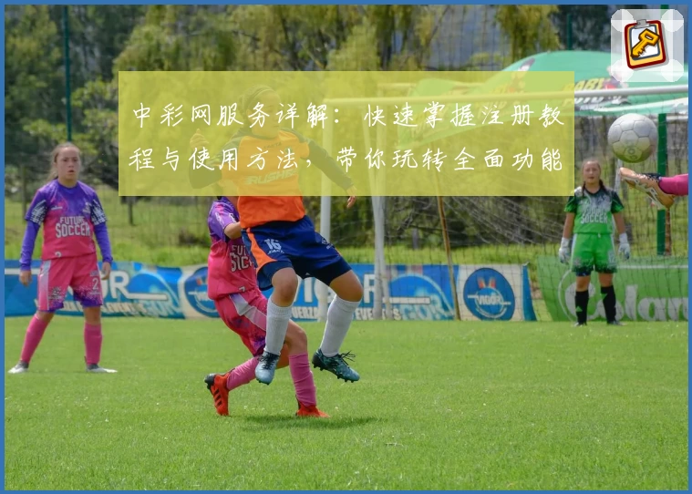 中彩网服务详解：快速掌握注册教程与使用方法，带你玩转全面功能体验