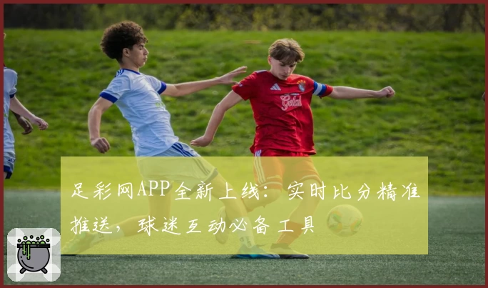足彩网APP全新上线：实时比分精准推送，球迷互动必备工具