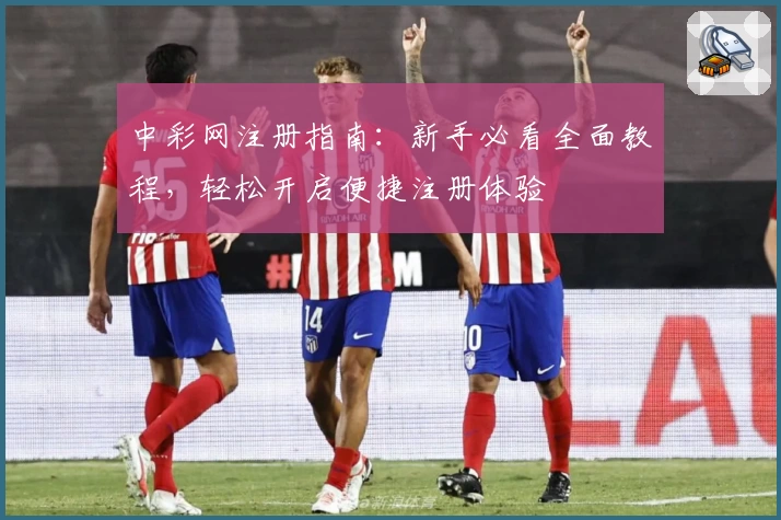 中彩网注册指南：新手必看全面教程，轻松开启便捷注册体验