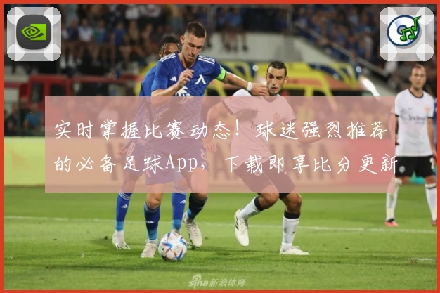 实时掌握比赛动态！球迷强烈推荐的必备足球App，下载即享比分更新与超全功能