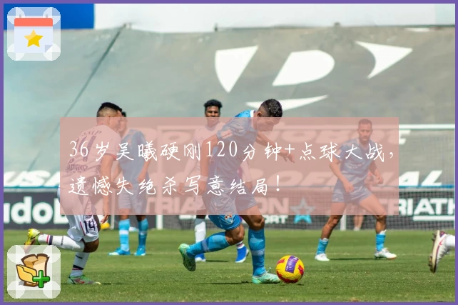 36岁吴曦硬刚120分钟+点球大战,遗憾失绝杀写意结局!