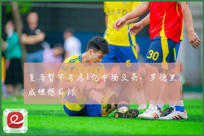 皇马暂不考虑1亿中场交易,罗德里成理想目标