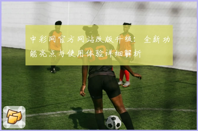中彩网官方网站改版升级：全新功能亮点与使用体验详细解析