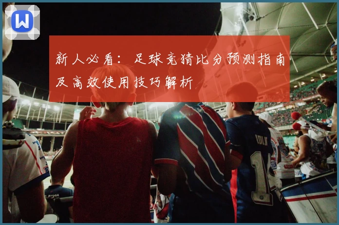 新人必看：足球竞猜比分预测指南及高效使用技巧解析