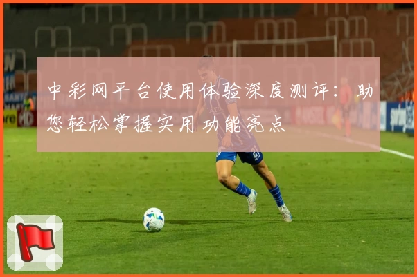中彩网平台使用体验深度测评：助您轻松掌握实用功能亮点