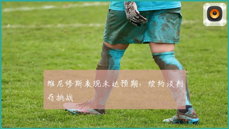 维尼修斯表现未达预期，续约谈判存挑战